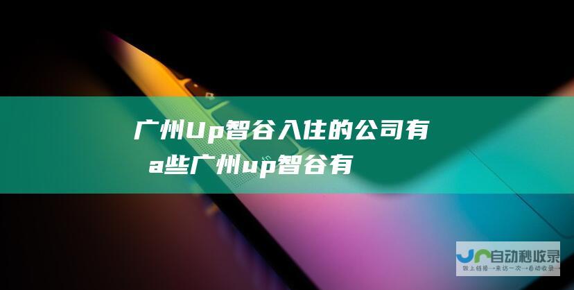 广州Up智谷入住的公司有哪些 (广州up智谷有哪些公司)