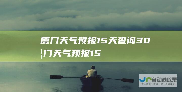 厦门天气预报15天查询30 (厦门天气预报15天天气查询)