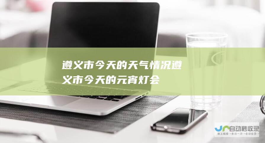 遵义市今天的天气情况 (遵义市今天的元宵灯会)