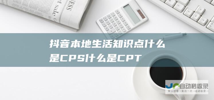 抖音本地生活知识点 什么是CPS 什么是CPT (抖音本地生活直播专业)