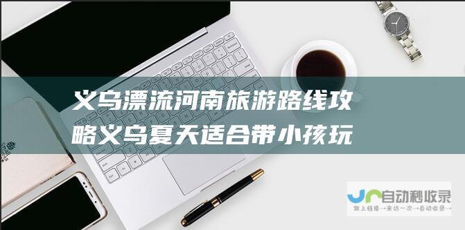 义乌漂流河南旅游路线攻略 义乌夏天适合带小孩玩水的地方 (义乌漂流河南哪里好玩)