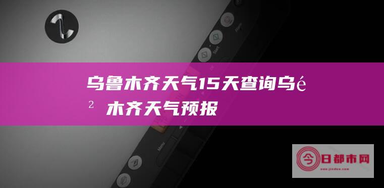 乌鲁木齐天气15天查询 (乌鲁木齐天气预报)