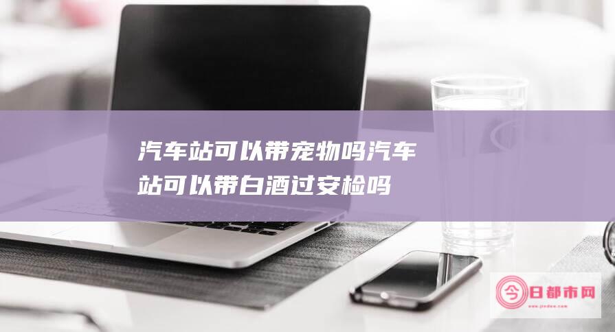 汽车站可以带吗汽车站可以带白酒过安检吗