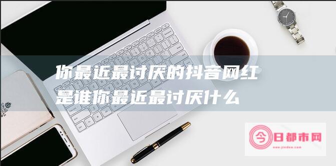 你最近最讨厌的抖音网红是谁 (你最近最讨厌什么英语)