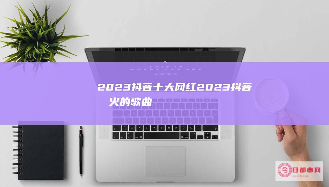 2023抖音十大网红 (2023抖音最火的歌曲)