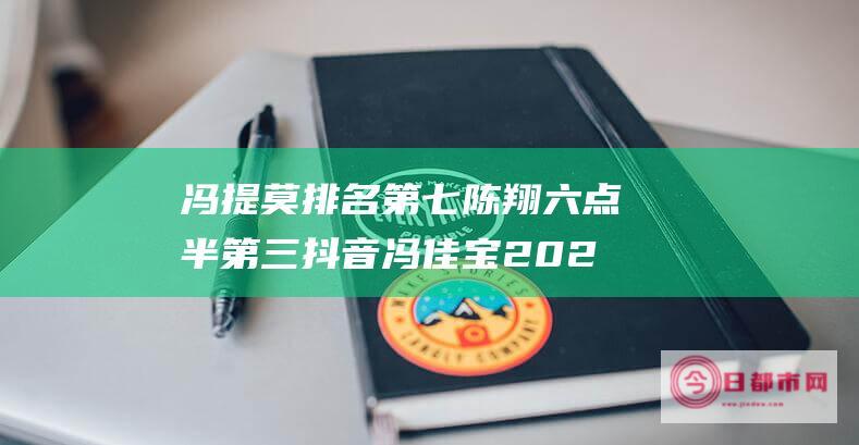 冯提莫排名第七 陈翔六点半第三 抖音冯佳宝 2021抖音粉丝多的十大网红 (冯提莫排名第几位)