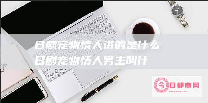 日剧宠物情人讲的是什么 (日剧宠物情人男主叫什么)