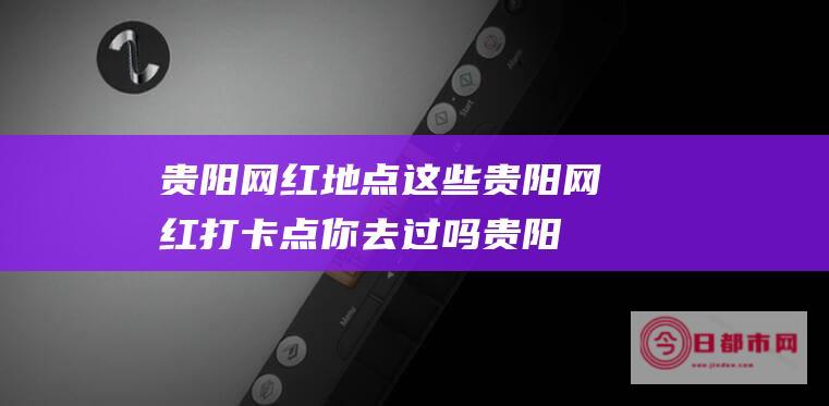 贵阳地点这些贵阳打卡点你去过吗贵阳