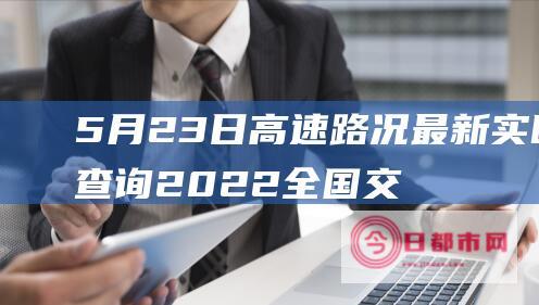 5月23日高速路况最新实时查询 2022全国交通天气最新预报 (5月23日高铁票查询)