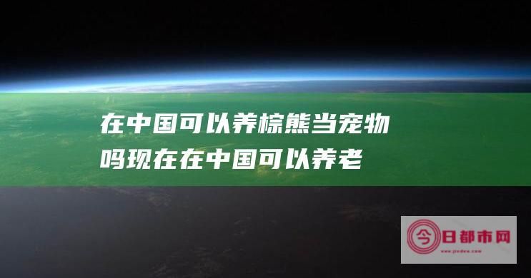 在中国可以养棕熊当吗现在在中国可以养老