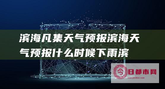 滨海凡集天气预报 滨海天气预报什么时候下雨 (滨海天气预)