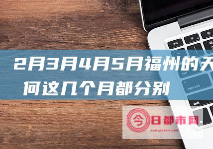 2月3月4月5月福州的天气如何 这几个月都分别穿什么 有否雨水 (2月3月4月是什么季节)