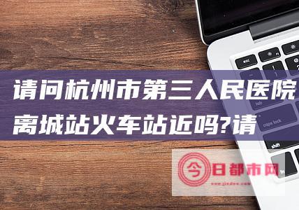 请问杭州市第三人民医院离城站火车站近吗? (请问杭州市第一人民医院在哪)