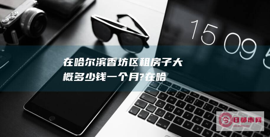 在哈尔滨香坊区租房子大概多少钱一个月? (在哈尔滨香坊区的大学)