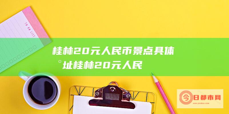 桂林20元人民币景点具体地址 (桂林20元人民币图片)