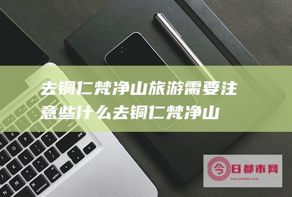 去铜仁梵净山旅游需要注意些什么 (去铜仁梵净山怎么预约)