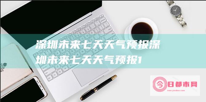 深圳未来七天天气预报 (深圳未来七天天气预报15天)