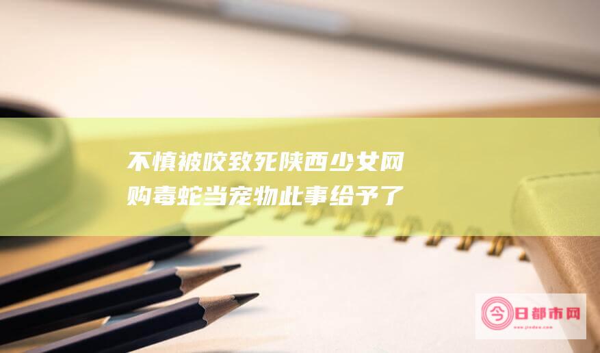 不慎被咬致死 陕西少女网购毒蛇当宠物 此事给予了我们哪些警示 (不慎被咬致死案例)