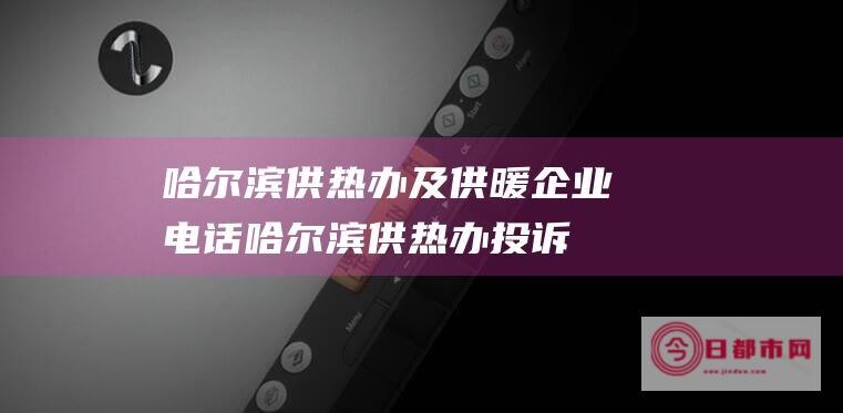 哈尔滨供热办及供暖企业电话 (哈尔滨供热办投诉电话是多少)