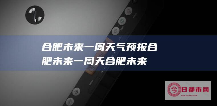 合肥未来一周天气预报合肥未来一周天 (合肥未来一周的天气)