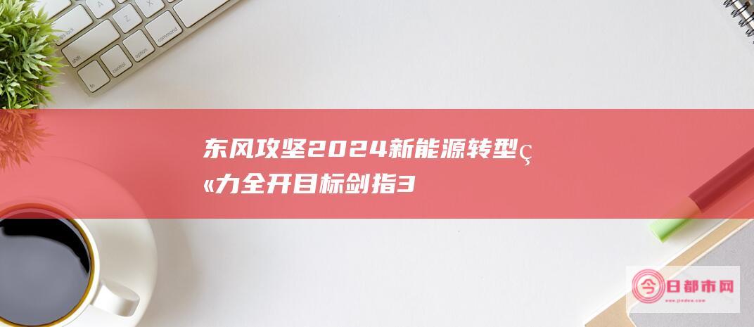 东风攻坚2024 新能源转型火力全开 目标剑指320万辆 (东风go)