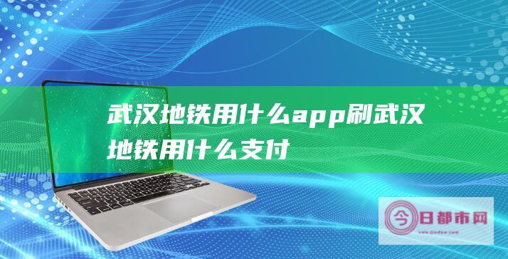 武汉地铁用什么app刷 (武汉地铁用什么支付)