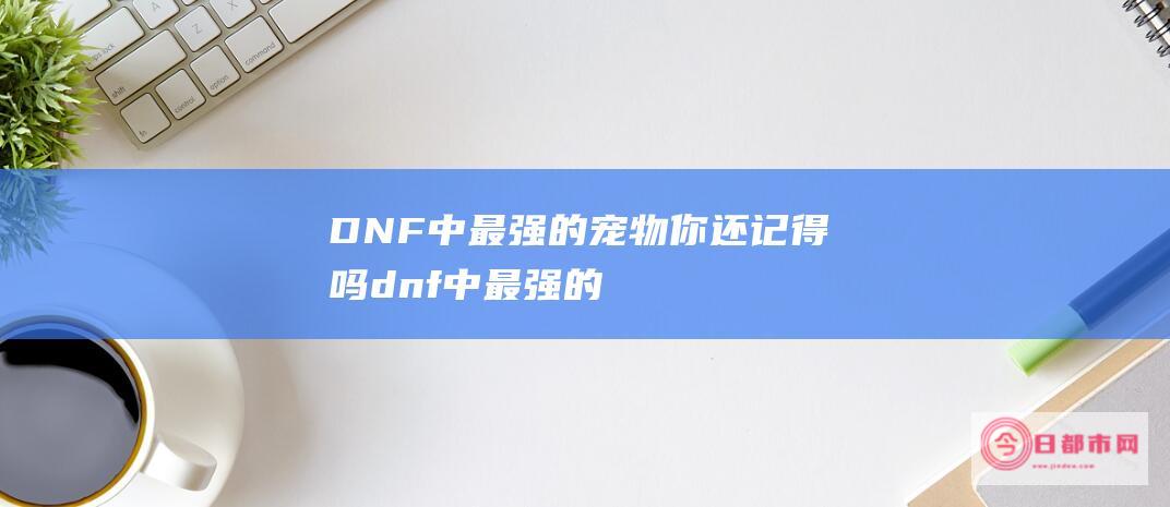 DNF中最强的宠物 你还记得吗 (dnf中最强的人物)