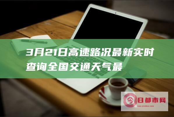 3月21日高速路况最新实时查询 全国交通天气最新预报 (3月21日高铁时刻表)