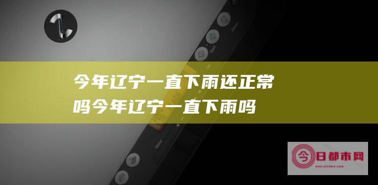 今年辽宁一直下雨还正常吗 (今年辽宁一直下雨吗)