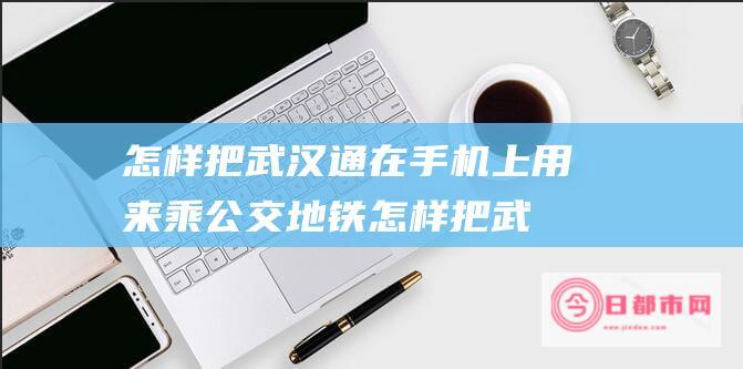 怎样把武汉通在手机上 用来乘公交地铁 (怎样把武汉通直接用手机在公交车上刷)