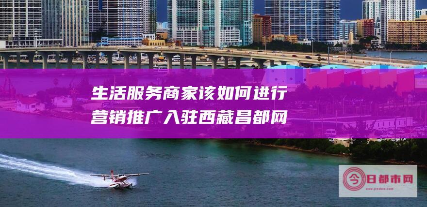 生活服务商家该如何进行营销推广 入驻西藏昌都网有用吗 (生活服务商家经营平台)