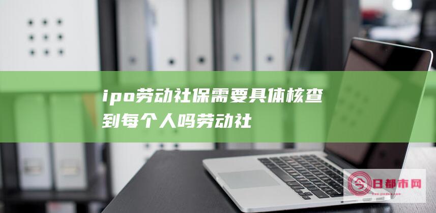 ipo劳动社保需要具体核查到每个人吗 (劳动社杯)