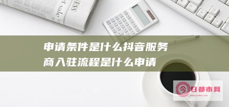 申请条件是什么 抖音服务商入驻流程是什么 (申请条件是什么意思)