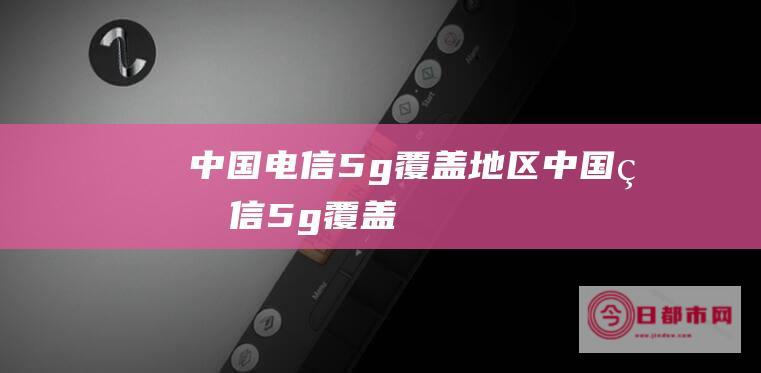 中国电信5g覆盖地区 (中国电信5g覆盖)