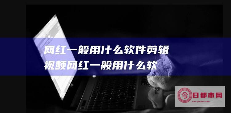 网红一般用什么软件剪辑视频 (网红一般用什么软件拍照)