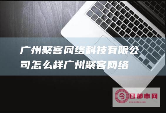 广州聚客网络科技有限公司怎么样 (广州聚客网络科技)