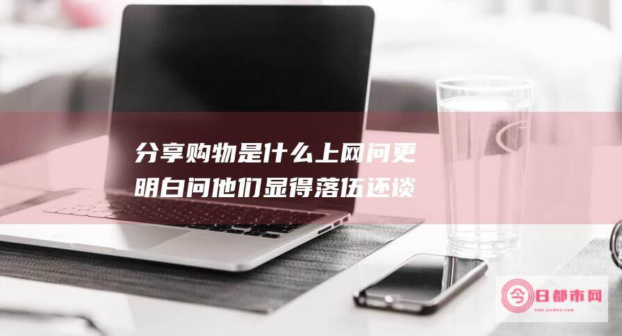 分享购物是什么 上网问更明白 问他们显得落伍 还谈论什么分享购物 周围的同事经常上聚客网 (分享购物平台有哪些)