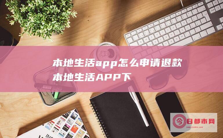 本地生活app怎么申请退款 (本地生活APP下载)