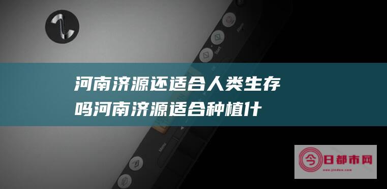 河南济源还适合人类生存吗 (河南济源适合种植什么)