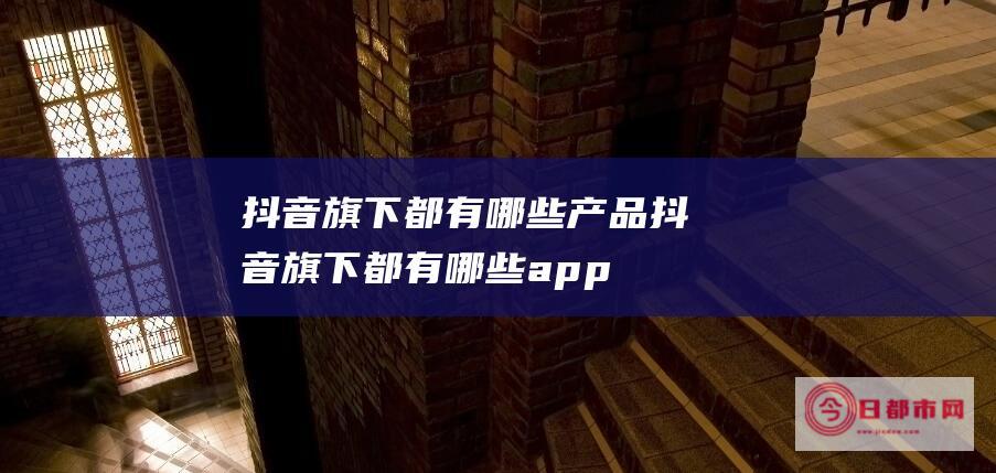 抖音旗下都有哪些产品 (抖音旗下都有哪些app)