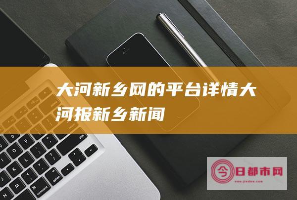 大河新乡网的平台详情 (大河报新乡新闻)