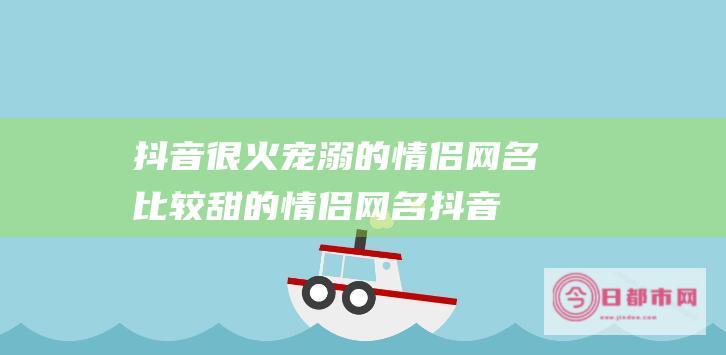 抖音很火宠溺的情侣网名 比较甜的情侣网名 (抖音很火宠溺的歌曲)