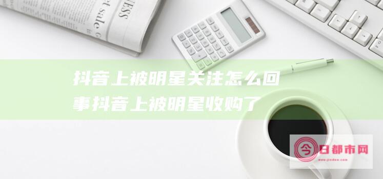 抖音上被明星关注怎么回事抖音上被明星收购了