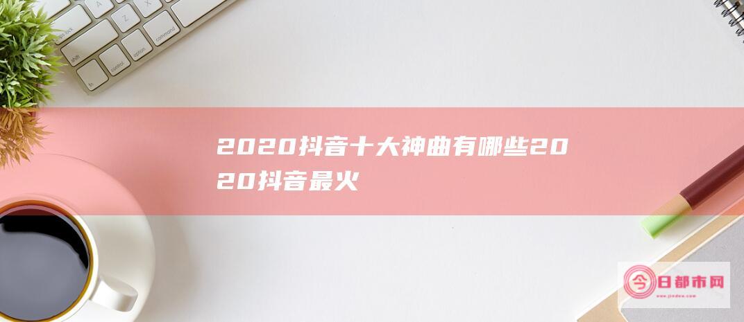 2020抖音十大神曲有哪些2020抖音最火