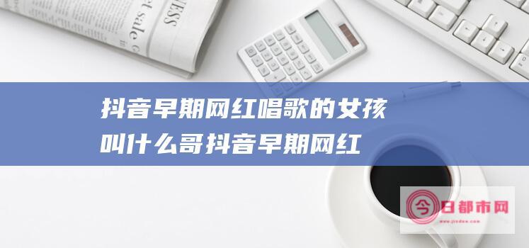 抖音早期网红唱歌的女孩叫什么哥 (抖音早期网红一对兄妹)