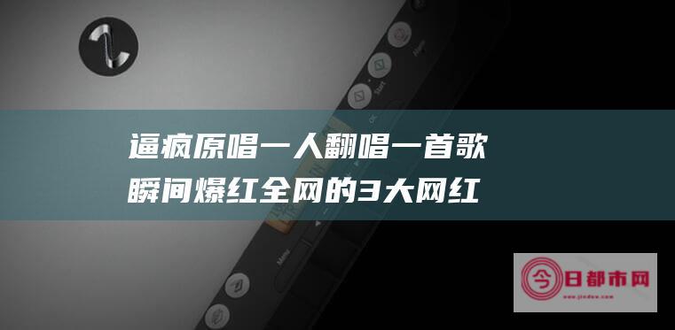 逼疯原唱一人翻唱一首歌瞬间爆红全网的3大