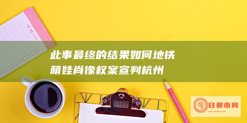 此事最终的结果如何 地铁萌娃 肖像权案宣判 杭州 (此事最终的结局是什么)