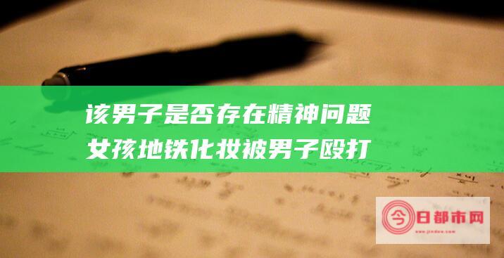 该男子是否存在精神问题 女孩地铁化妆被男子殴打 (该男子是否存在犯罪)