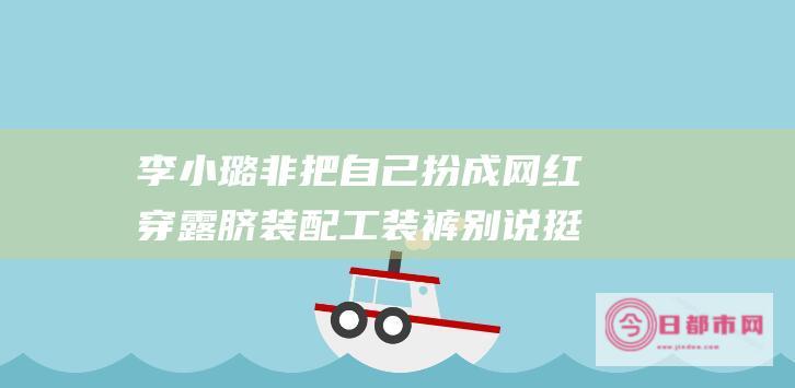 李小璐非把自己扮成网红 穿露脐装配工装裤 别说挺时髦洋气的 (李小璐buyaguan)